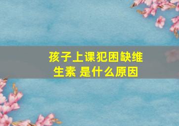 孩子上课犯困缺维生素 是什么原因